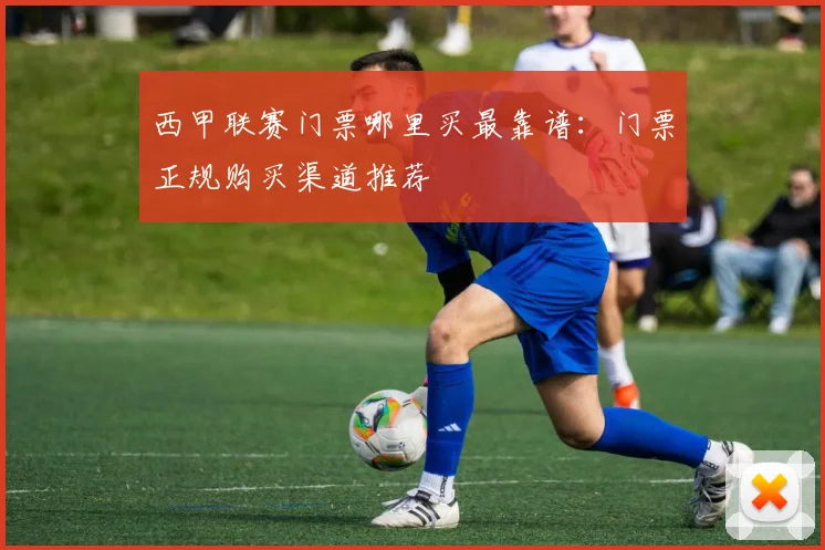 西甲联赛门票哪里买最靠谱：门票正规购买渠道推荐