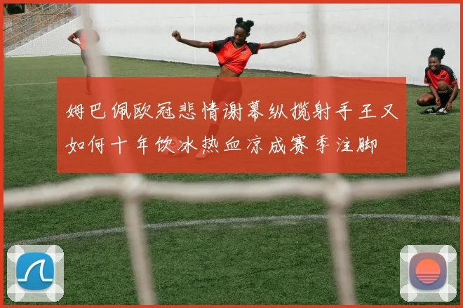 姆巴佩欧冠悲情谢幕纵揽射手王又如何十年饮冰热血凉成赛季注脚